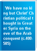 'We have no king but Christ' Christian political thought in Greater Syria on the eve of the Arab conquest (c.400-585)