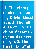 1. The eight preludes for piano by Olivier Messiaen. 2. The influence of J. S. Bach on Mozart's keyboard concerto style. 3. The "Kresleriana" of Robert Schumann : Its significance in Romantic piano literature [performance].